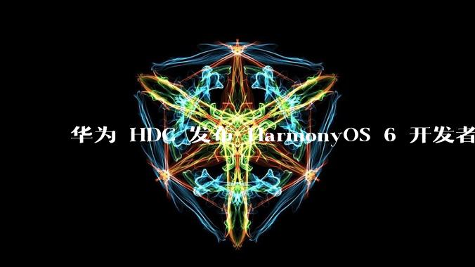 华为 HDC 发布 HarmonyOS 6 开发者 beta 版对应用开发者和鸿蒙生态有哪些影响？