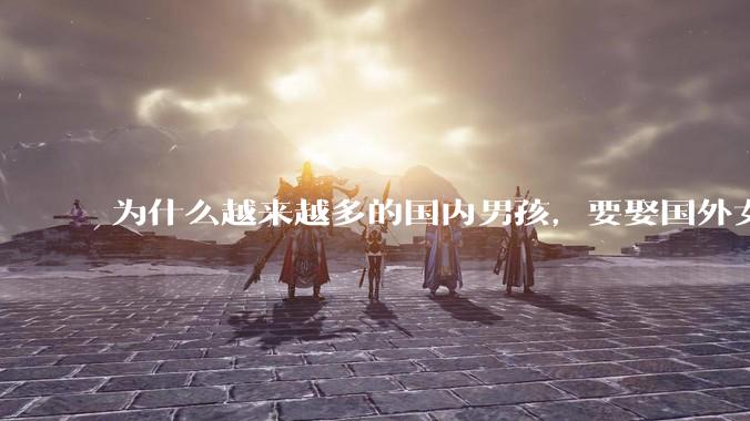 为什么越来越多的国内男孩，要娶国外女孩?