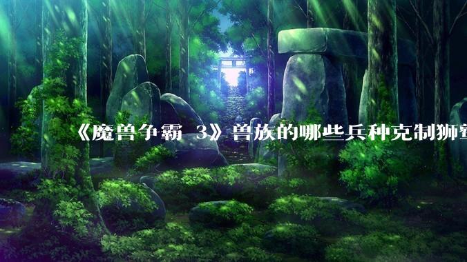 《魔兽争霸 3》兽族的哪些兵种克制狮鹫骑士？