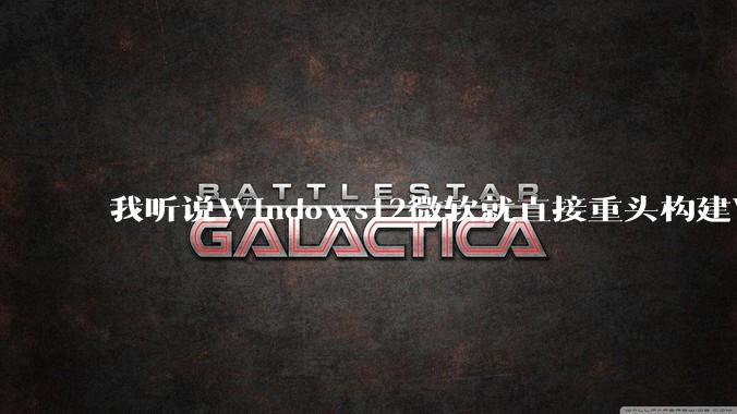 我听说Windows12微软就直接重头构建Windows了，就直接重构Win内核了，到底是不是真的?