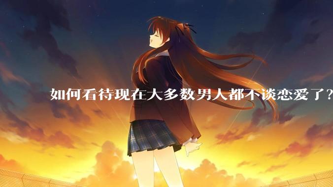如何看待现在大多数男人都不谈恋爱了？