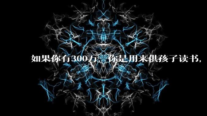 如果你有300万，你是用来供孩子读书，还是留着以后给ta买房或者保底？
